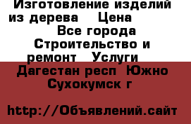 Изготовление изделий из дерева  › Цена ­ 10 000 - Все города Строительство и ремонт » Услуги   . Дагестан респ.,Южно-Сухокумск г.